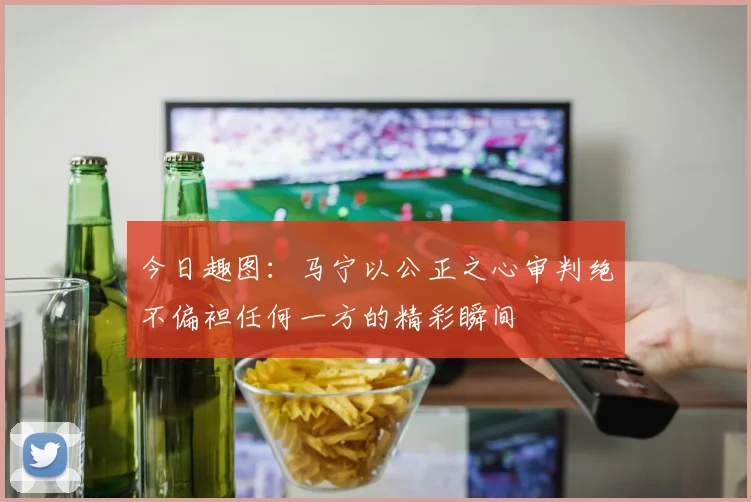 今日趣图：马宁以公正之心审判绝不偏袒任何一方的精彩瞬间