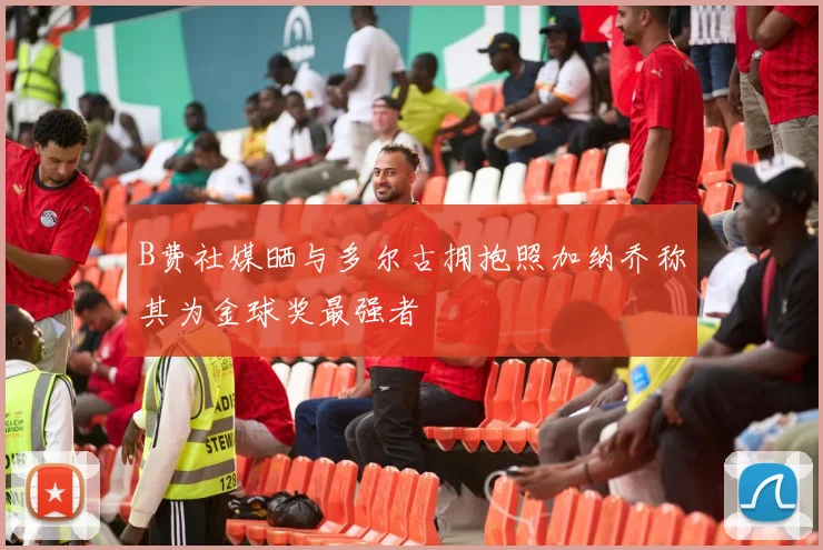 B费社媒晒与多尔古拥抱照加纳乔称其为金球奖最强者