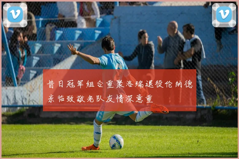 昔日冠军组合重聚洛瑞退役伦纳德亲临致敬老队友情深意重