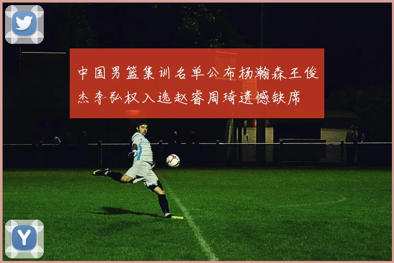 中国男篮集训名单公布杨瀚森王俊杰李弘权入选赵睿周琦遗憾缺席