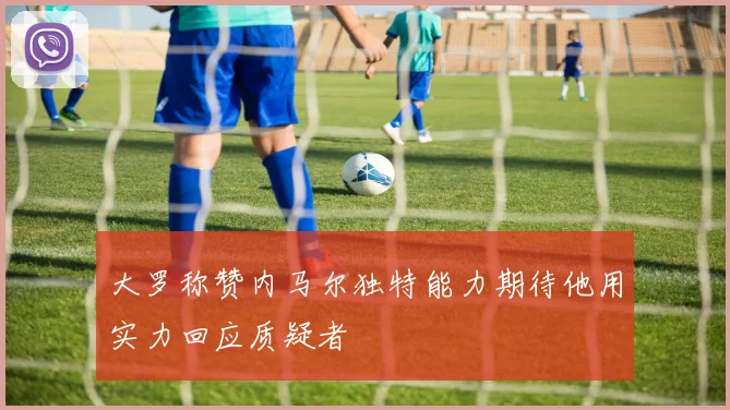 大罗称赞内马尔独特能力期待他用实力回应质疑者