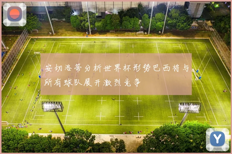 安切洛蒂分析世界杯形势巴西将与所有球队展开激烈竞争