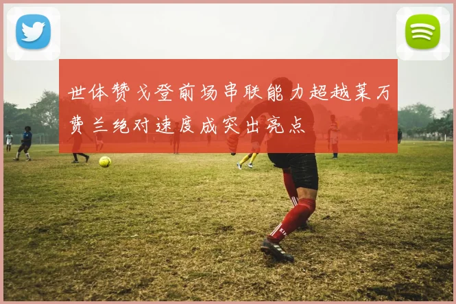 世体赞戈登前场串联能力超越莱万费兰绝对速度成突出亮点