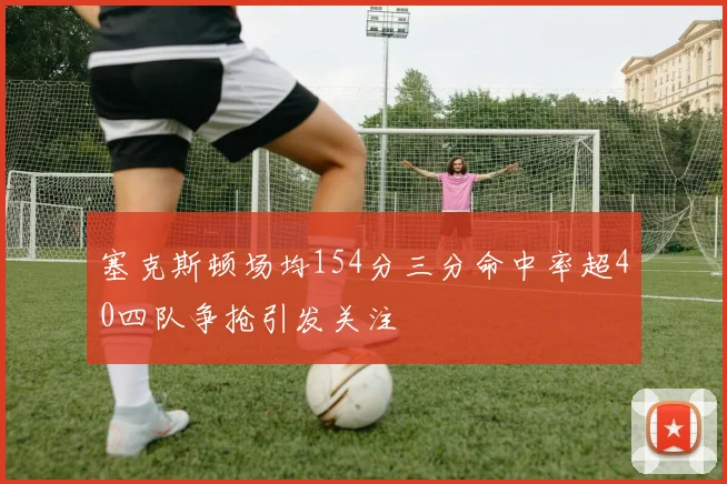 塞克斯顿场均154分三分命中率超40四队争抢引发关注