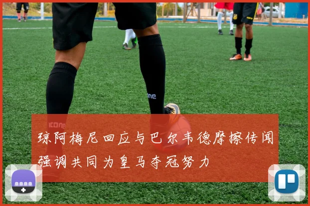 琼阿梅尼回应与巴尔韦德摩擦传闻强调共同为皇马夺冠努力