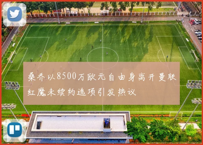 桑乔以8500万欧元自由身离开曼联红魔未续约选项引发热议
