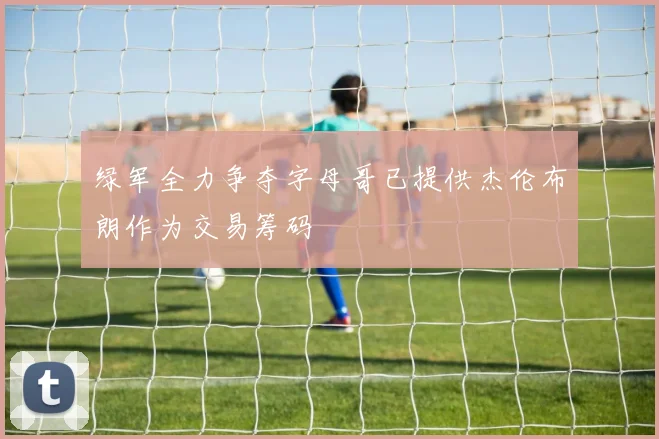 绿军全力争夺字母哥已提供杰伦布朗作为交易筹码