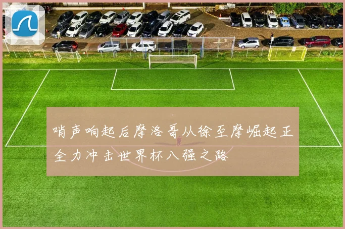 哨声响起后摩洛哥从徐至摩崛起正全力冲击世界杯八强之路