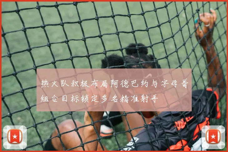 热火队积极布局阿德巴约与字母哥组合目标锁定多名精准射手