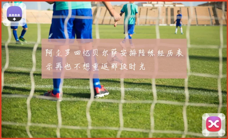 阿圭罗回忆贝尔萨安排陪练经历表示再也不想重返那段时光