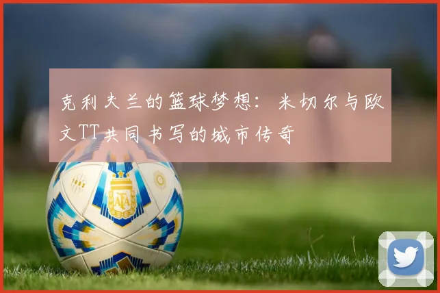 克利夫兰的篮球梦想：米切尔与欧文TT共同书写的城市传奇