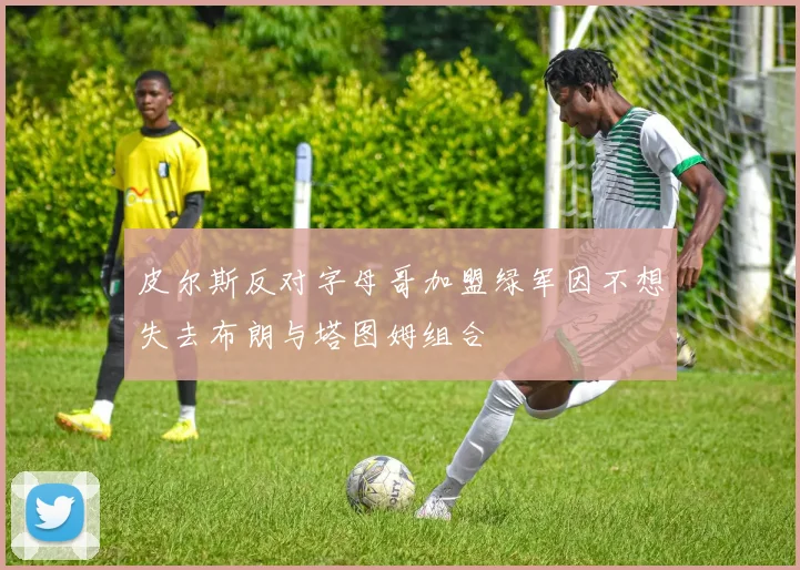 皮尔斯反对字母哥加盟绿军因不想失去布朗与塔图姆组合