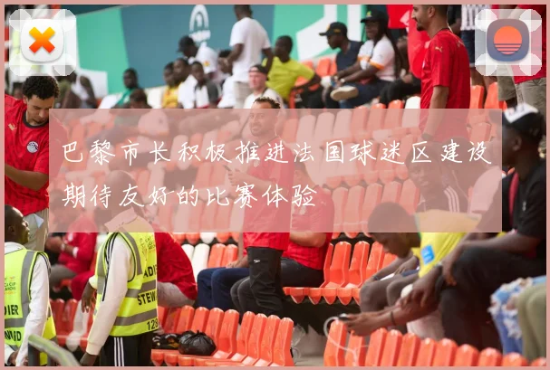 巴黎市长积极推进法国球迷区建设期待友好的比赛体验