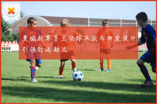 曼城新赛季主场球衣发布渐变设计引领时尚潮流