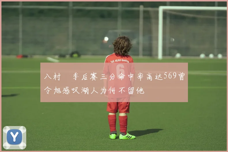 八村塁季后赛三分命中率高达569曾令旭感叹湖人为何不留他