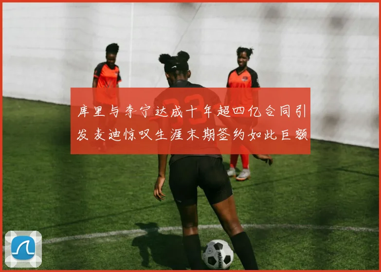 库里与李宁达成十年超四亿合同引发麦迪惊叹生涯末期签约如此巨额前所未闻