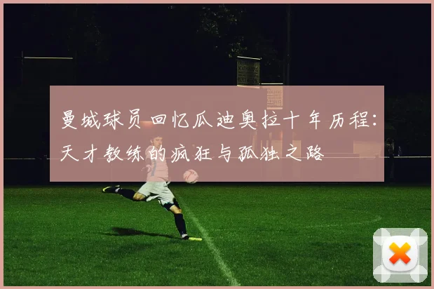曼城球员回忆瓜迪奥拉十年历程：天才教练的疯狂与孤独之路