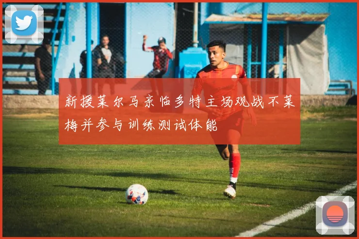 新援莱尔马亲临多特主场观战不莱梅并参与训练测试体能