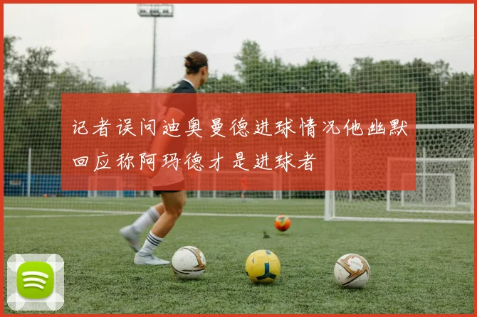 记者误问迪奥曼德进球情况他幽默回应称阿玛德才是进球者