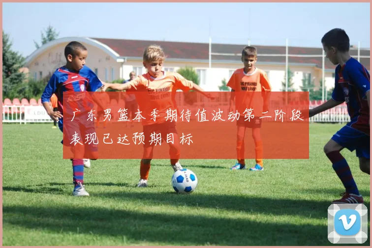 广东男篮本季期待值波动第二阶段表现已达预期目标
