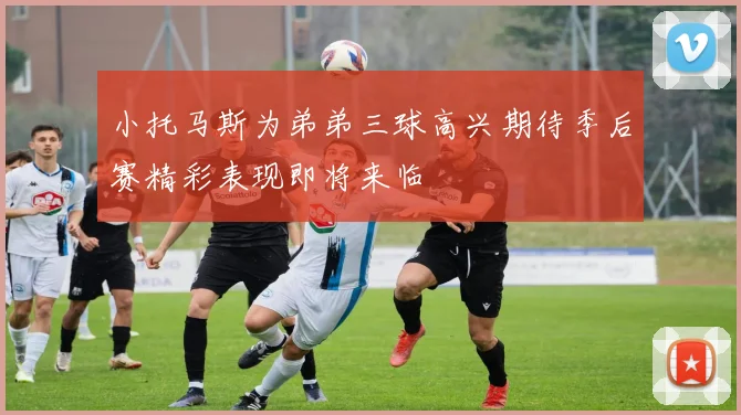 小托马斯为弟弟三球高兴期待季后赛精彩表现即将来临