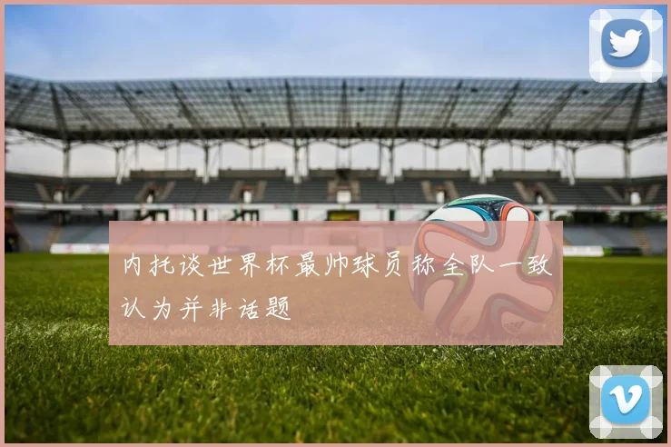 内托谈世界杯最帅球员称全队一致认为并非话题