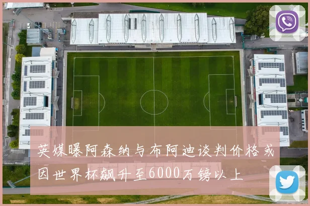 英媒曝阿森纳与布阿迪谈判价格或因世界杯飙升至6000万镑以上